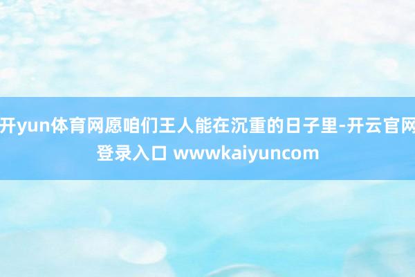 开yun体育网愿咱们王人能在沉重的日子里-开云官网登录入口 wwwkaiyuncom