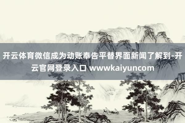 开云体育　　微信成为动账奉告平替　　界面新闻了解到-开云官网登录入口 wwwkaiyuncom